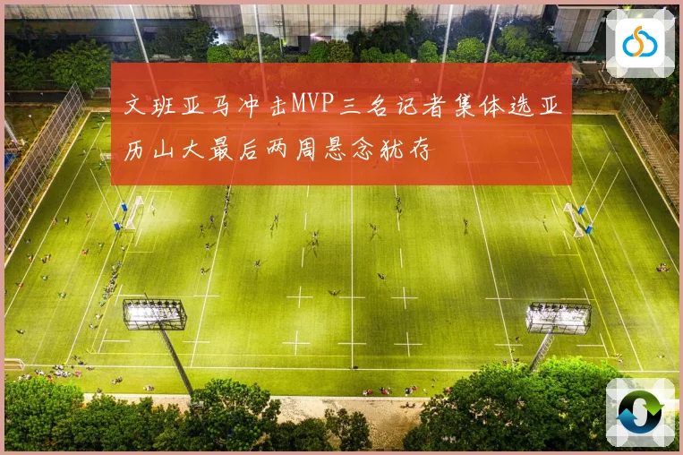文班亚马冲击MVP三名记者集体选亚历山大最后两周悬念犹存