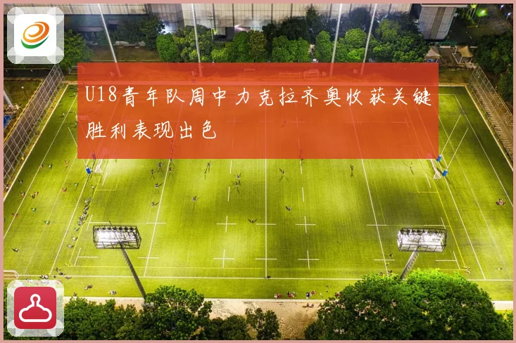 U18青年队周中力克拉齐奥收获关键胜利表现出色
