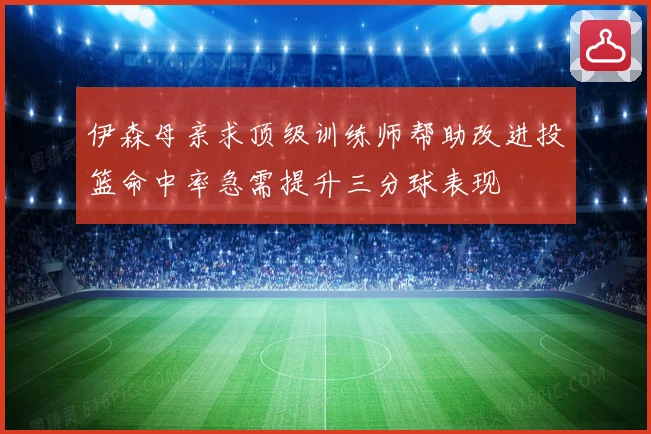 伊森母亲求顶级训练师帮助改进投篮命中率急需提升三分球表现