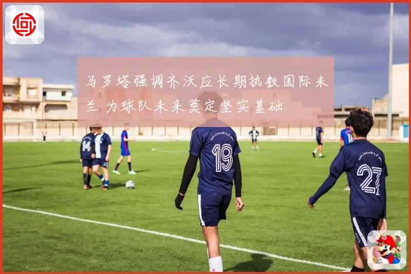 马罗塔强调齐沃应长期执教国际米兰 为球队未来奠定坚实基础