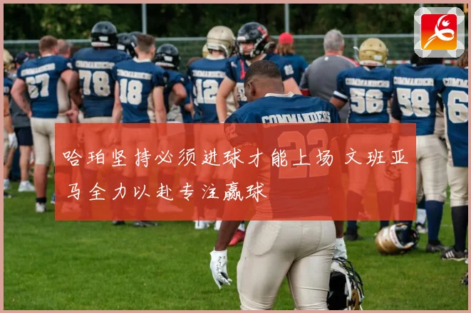哈珀坚持必须进球才能上场 文班亚马全力以赴专注赢球