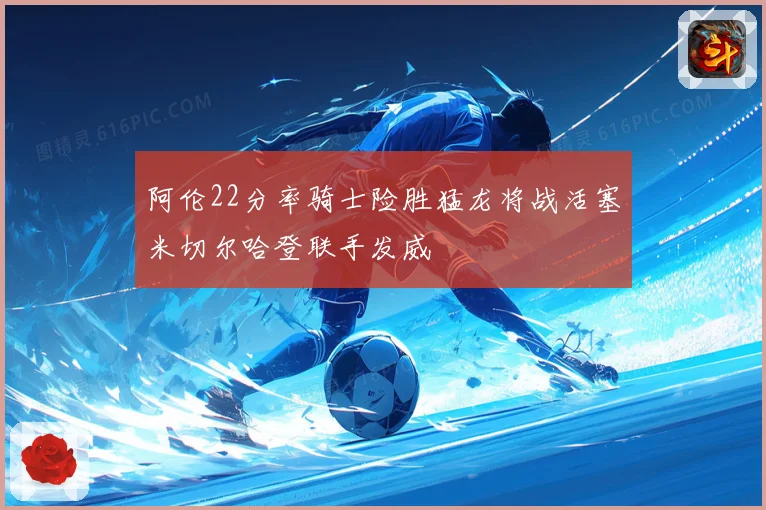 阿伦22分率骑士险胜猛龙将战活塞米切尔哈登联手发威