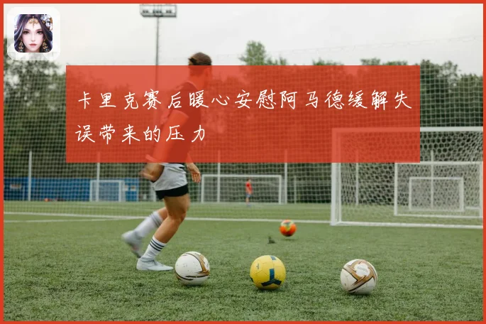 卡里克赛后暖心安慰阿马德缓解失误带来的压力